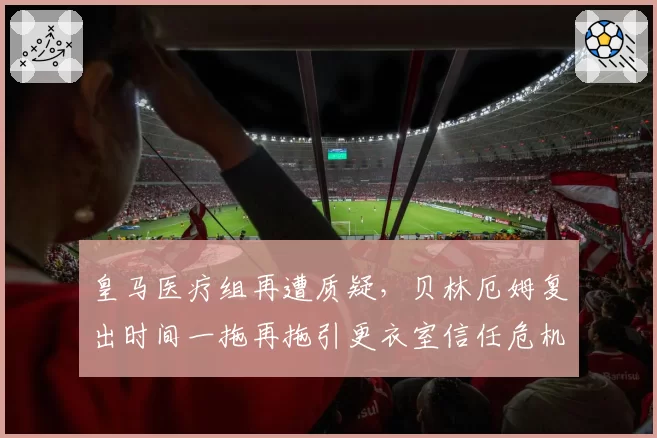 皇马医疗组再遭质疑，贝林厄姆复出时间一拖再拖引更衣室信任危机