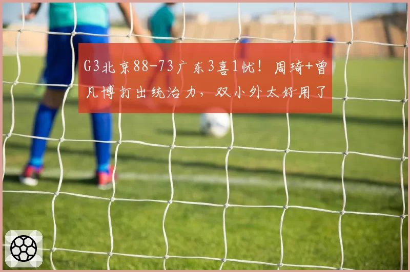 G3北京88-73广东3喜1忧！周琦+曾凡博打出统治力，双小外太好用了