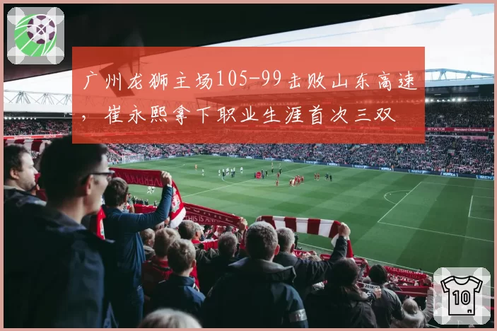广州龙狮主场105-99击败山东高速,崔永熙拿下职业生涯首次三双