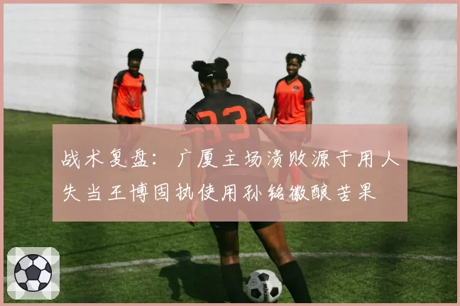 战术复盘：广厦主场溃败源于用人失当王博固执使用孙铭徽酿苦果