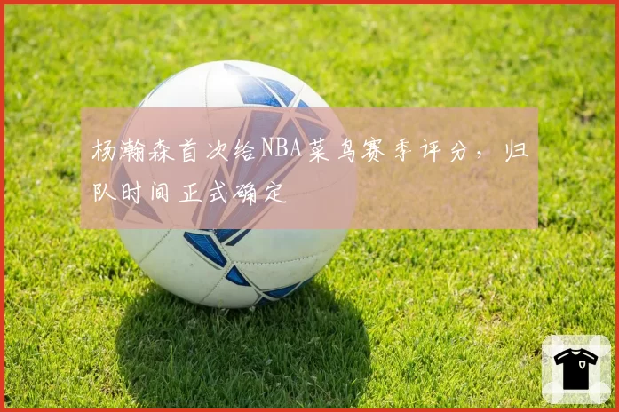 杨瀚森首次给NBA菜鸟赛季评分，归队时间正式确定